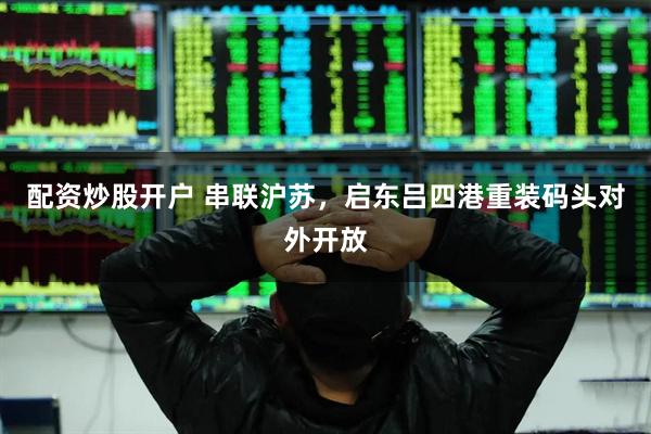 配资炒股开户 串联沪苏，启东吕四港重装码头对外开放