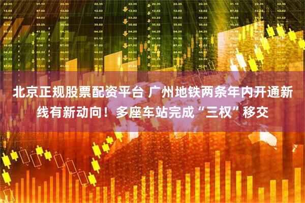北京正规股票配资平台 广州地铁两条年内开通新线有新动向！多座车站完成“三权”移交