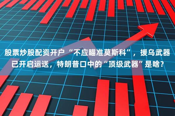 股票炒股配资开户 “不应瞄准莫斯科”，援乌武器已开启运送，特朗普口中的“顶级武器”是啥？