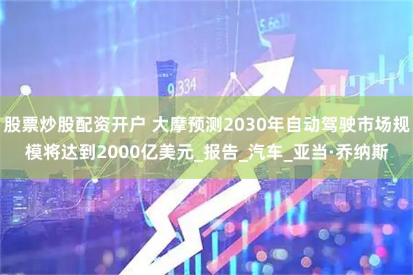 股票炒股配资开户 大摩预测2030年自动驾驶市场规模将达到2000亿美元_报告_汽车_亚当·乔纳斯