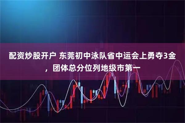 配资炒股开户 东莞初中泳队省中运会上勇夺3金，团体总分位列地级市第一