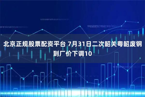 北京正规股票配资平台 7月31日二次韶关粤韶废钢到厂价下调10