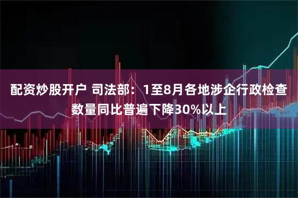 配资炒股开户 司法部：1至8月各地涉企行政检查数量同比普遍下降30%以上