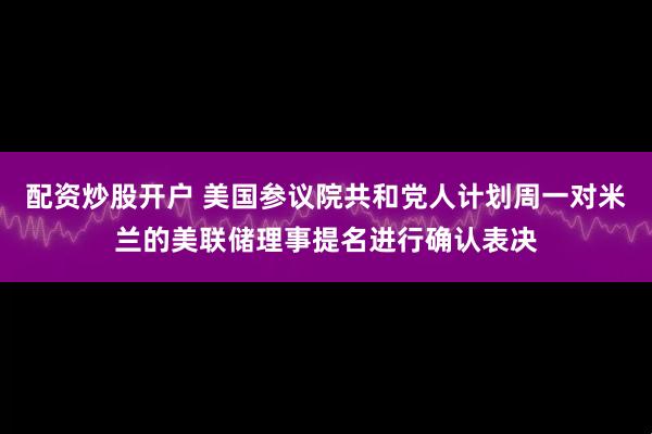 配资炒股开户 美国参议院共和党人计划周一对米兰的美联储理事提名进行确认表决