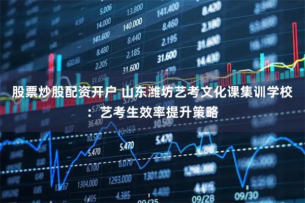 股票炒股配资开户 山东潍坊艺考文化课集训学校：艺考生效率提升策略