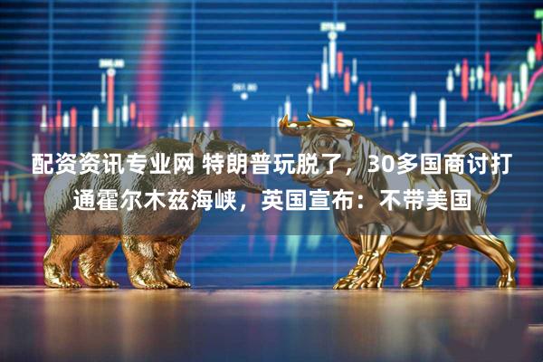 配资资讯专业网 特朗普玩脱了，30多国商讨打通霍尔木兹海峡，英国宣布：不带美国