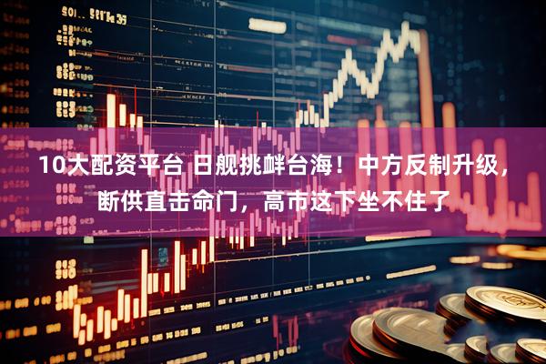 10大配资平台 日舰挑衅台海！中方反制升级，断供直击命门，高市这下坐不住了