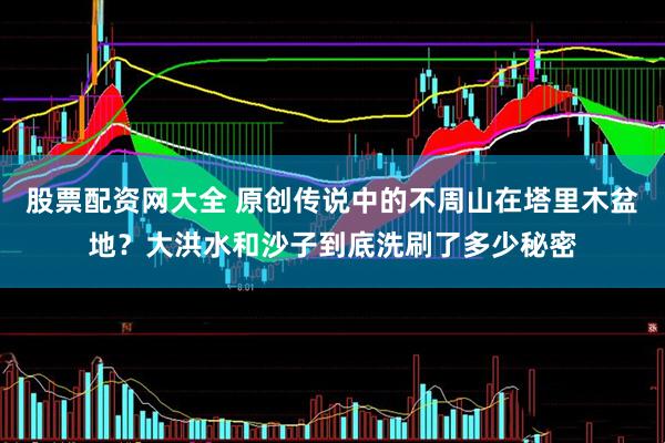 股票配资网大全 原创传说中的不周山在塔里木盆地？大洪水和沙子到底洗刷了多少秘密