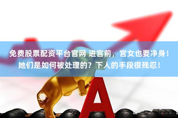 免费股票配资平台官网 进宫前，宫女也要净身！她们是如何被处理的？下人的手段很残忍！
