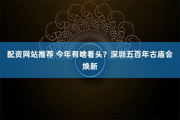 配资网站推荐 今年有啥看头？深圳五百年古庙会焕新
