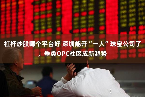 杠杆炒股哪个平台好 深圳能开“一人”珠宝公司了，垂类OPC社区成新趋势