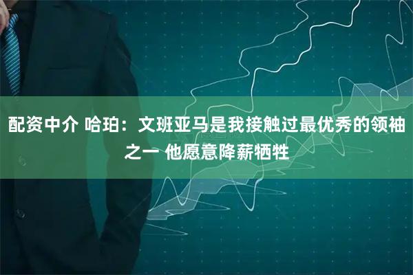 配资中介 哈珀：文班亚马是我接触过最优秀的领袖之一 他愿意降薪牺牲