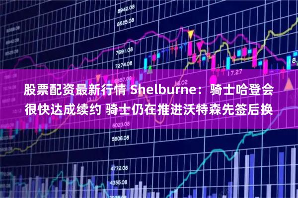 股票配资最新行情 Shelburne：骑士哈登会很快达成续约 骑士仍在推进沃特森先签后换